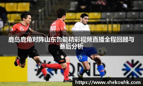 鹿岛鹿角对阵山东鲁能精彩视频直播全程回顾与赛后分析
